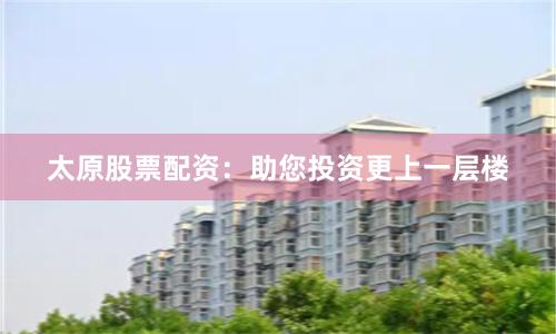 太原股票配资：助您投资更上一层楼