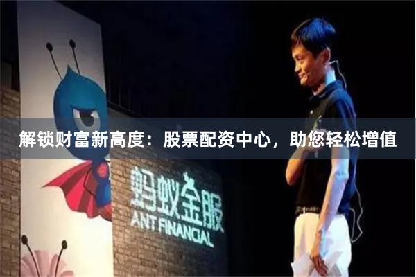 解锁财富新高度：股票配资中心，助您轻松增值
